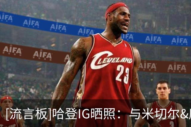 [流言板]哈登IG晒照：与米切尔&唐斯&字母哥等人一同观看世界杯决赛